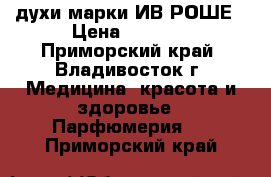 духи марки ИВ РОШЕ › Цена ­ 1 000 - Приморский край, Владивосток г. Медицина, красота и здоровье » Парфюмерия   . Приморский край